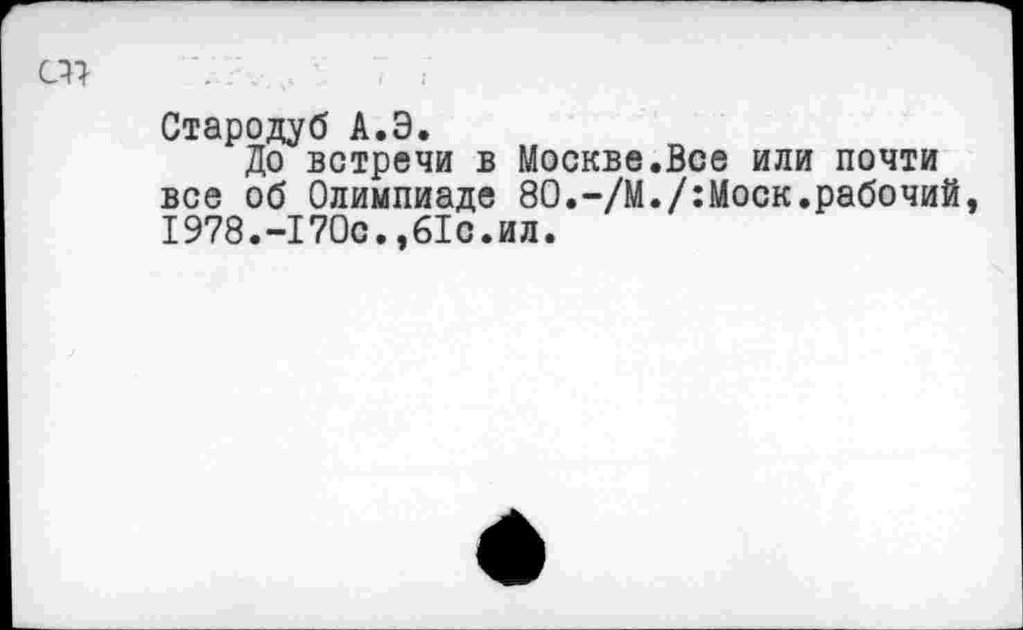 ﻿«7	. :	- '	7 :
Стародуб А.Э.
До встречи в Москве.Все или почти все об Олимпиаде 80.-/М./:Моск.рабочий, 1978.-170с.,61с.ил.